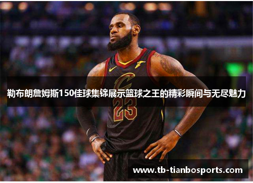 勒布朗詹姆斯150佳球集锦展示篮球之王的精彩瞬间与无尽魅力