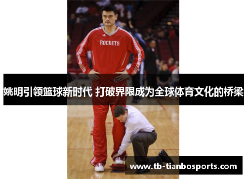 姚明引领篮球新时代 打破界限成为全球体育文化的桥梁
