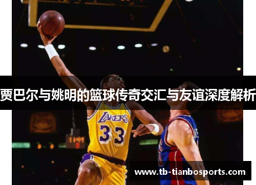 贾巴尔与姚明的篮球传奇交汇与友谊深度解析